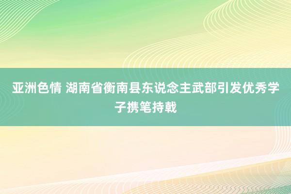 亚洲色情 湖南省衡南县东说念主武部引发优秀学子携笔持戟