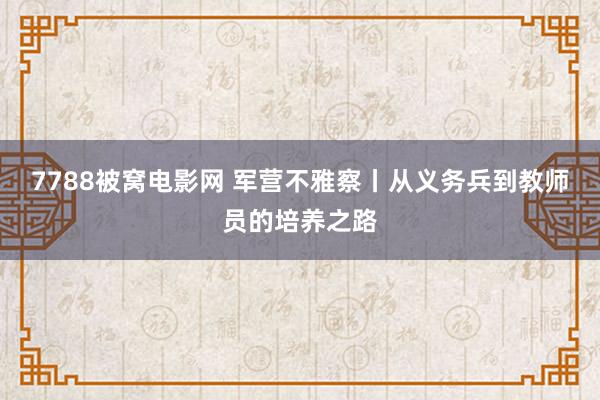 7788被窝电影网 军营不雅察丨从义务兵到教师员的培养之路