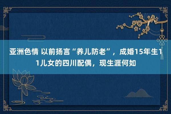 亚洲色情 以前扬言“养儿防老”，成婚15年生11儿女的四川配偶，现生涯何如