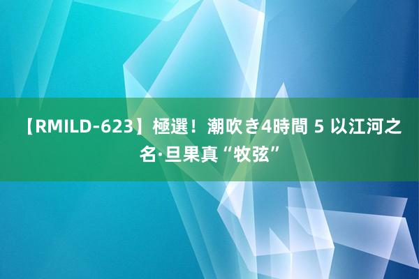 【RMILD-623】極選！潮吹き4時間 5 以江河之名·旦果真“牧弦”