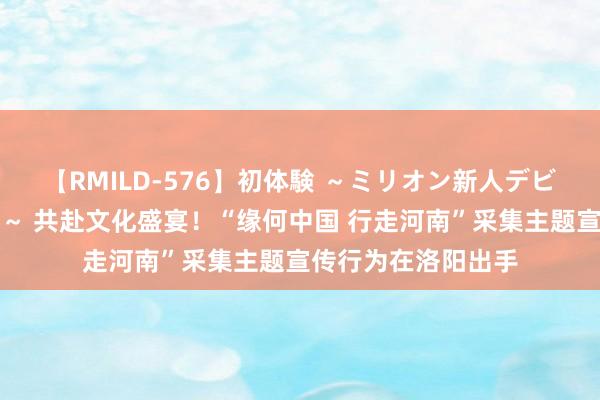 【RMILD-576】初体験 ～ミリオン新人デビューコレクション～ 共赴文化盛宴！“缘何中国 行走河南”采集主题宣传行为在洛阳出手