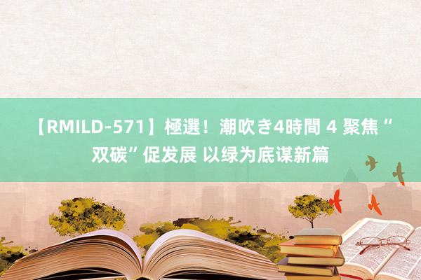 【RMILD-571】極選！潮吹き4時間 4 聚焦“双碳”促发展 以绿为底谋新篇