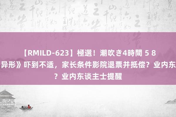 【RMILD-623】極選！潮吹き4時間 5 8岁孩子看《异形》吓到不适，家长条件影院退票并抵偿？业内东谈主士提醒