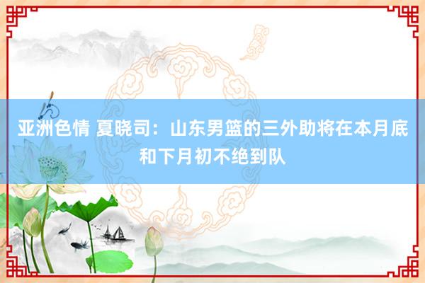 亚洲色情 夏晓司：山东男篮的三外助将在本月底和下月初不绝到队