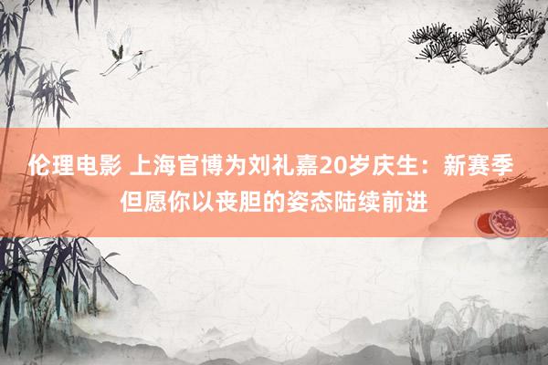 伦理电影 上海官博为刘礼嘉20岁庆生：新赛季 但愿你以丧胆的姿态陆续前进