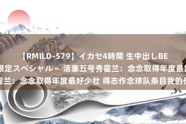 【RMILD-579】イカセ4時間 生中出しBEST ～カリスマアイドル限定スペシャル～ 活塞五号秀霍兰：念念取得年度最好少壮 得志作念球队条目我的任何事