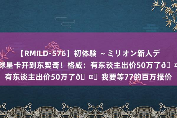 【RMILD-576】初体験 ～ミリオン新人デビューコレクション～ 球星卡开到东契奇！格威：有东谈主出价50万了?我要等77的百万报价