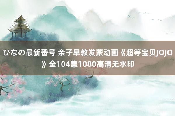 ひなの最新番号 亲子早教发蒙动画《超等宝贝JOJO》全104集1080高清无水印