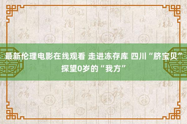 最新伦理电影在线观看 走进冻存库 四川“脐宝贝”探望0岁的“我方”