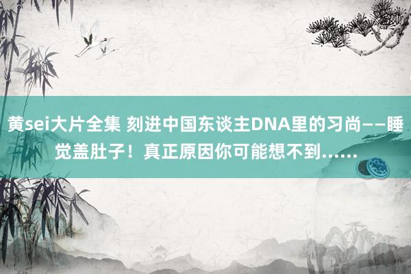 黄sei大片全集 刻进中国东谈主DNA里的习尚——睡觉盖肚子！真正原因你可能想不到......