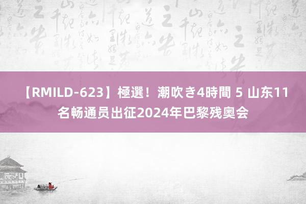 【RMILD-623】極選！潮吹き4時間 5 山东11名畅通员出征2024年巴黎残奥会