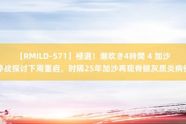 【RMILD-571】極選！潮吹き4時間 4 加沙停战探讨下周重启，时隔25年加沙再现脊髓灰质炎病例