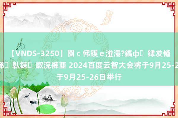 【VNDS-3250】闅ｃ伄鍥ｅ湴濡?鎬ф銉犮儵銉犮儵 娣倝銇叞浣裤亜 2024百度云智大会将于9月25-26日举行