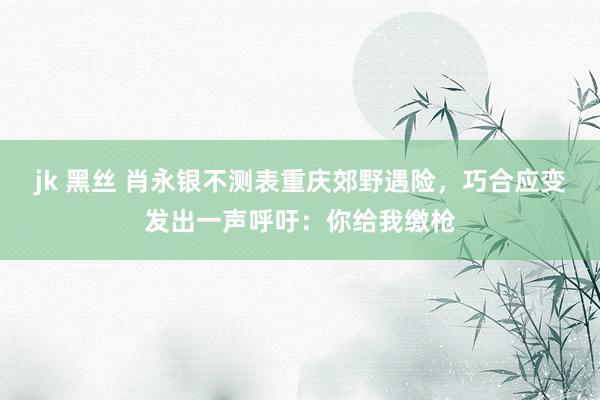 jk 黑丝 肖永银不测表重庆郊野遇险，巧合应变发出一声呼吁：你给我缴枪