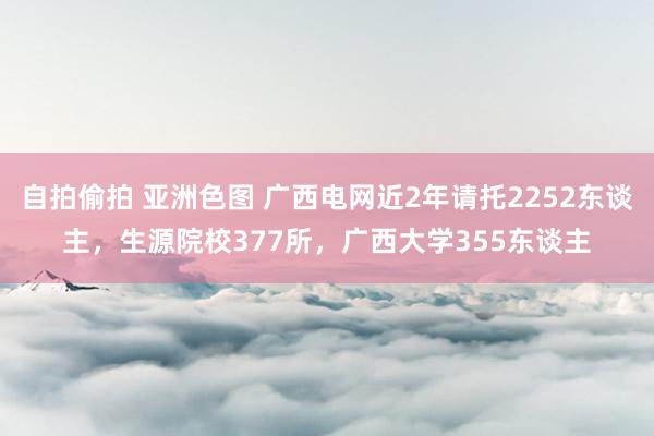 自拍偷拍 亚洲色图 广西电网近2年请托2252东谈主，生源院校377所，广西大学355东谈主