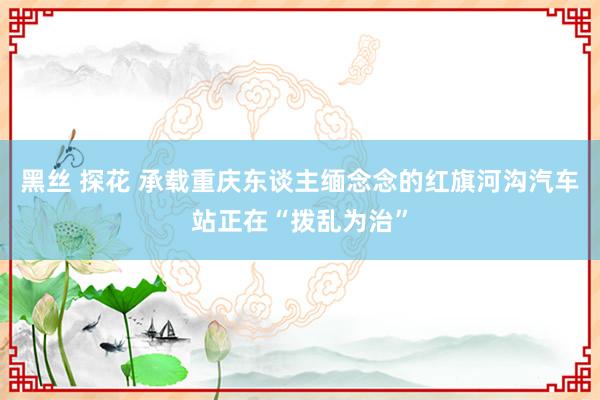 黑丝 探花 承载重庆东谈主缅念念的红旗河沟汽车站正在“拨乱为治”