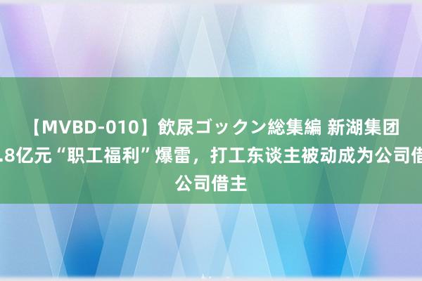 【MVBD-010】飲尿ゴックン総集編 新湖集团46.8亿元“职工福利”爆雷，打工东谈主被动成为公司借主