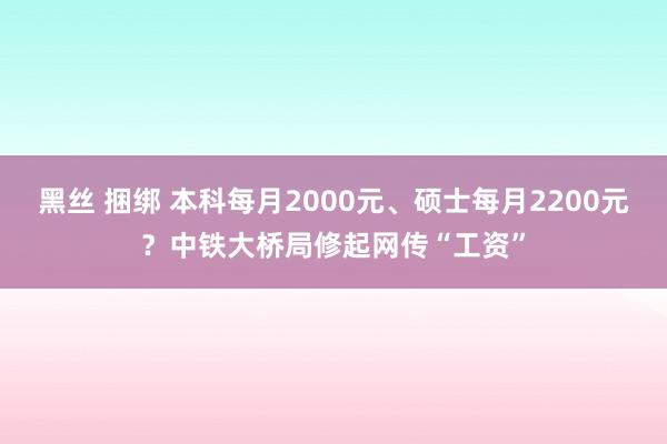 黑丝 捆绑 本科每月2000元、硕士每月2200元？中铁大桥局修起网传“工资”