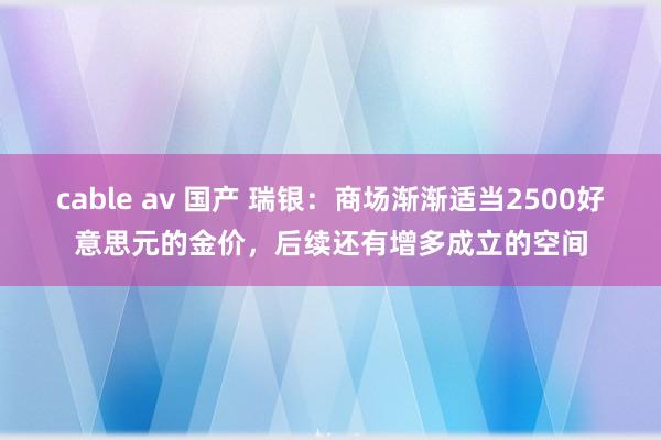 cable av 国产 瑞银：商场渐渐适当2500好意思元的金价，后续还有增多成立的空间