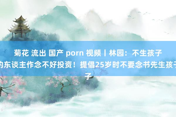 菊花 流出 国产 porn 视频丨林园：不生孩子的东谈主作念不好投资！提倡25岁时不要念书先生孩子