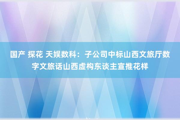 国产 探花 天娱数科：子公司中标山西文旅厅数字文旅话山西虚构东谈主宣推花样