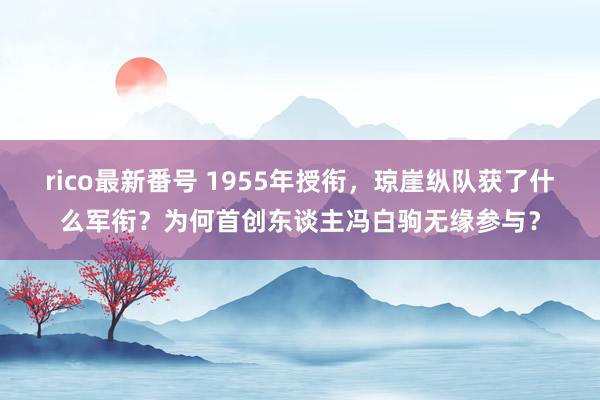 rico最新番号 1955年授衔，琼崖纵队获了什么军衔？为何首创东谈主冯白驹无缘参与？