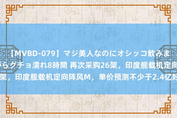 【MVBD-079】マジ美人なのにオシッコ飲みまくり！マゾ飲尿 飲みながらグチョ濡れ8時間 再次采购26架，印度舰载机定向阵风M，单价预测不少于2.4亿好意思元