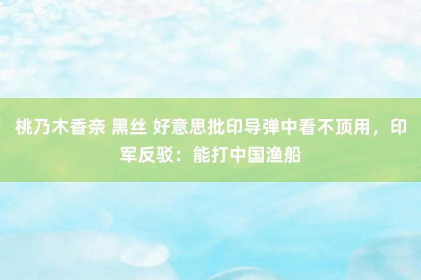 桃乃木香奈 黑丝 好意思批印导弹中看不顶用，印军反驳：能打中国渔船