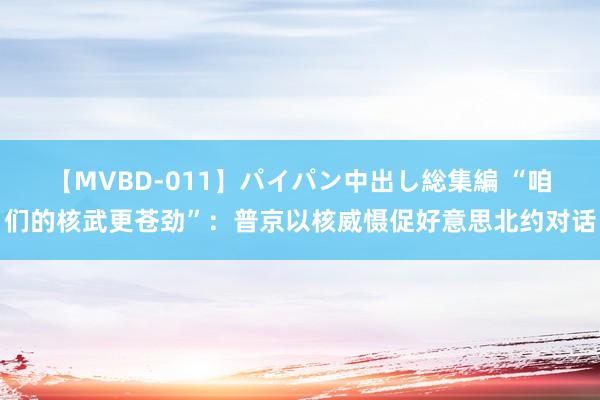 【MVBD-011】パイパン中出し総集編 “咱们的核武更苍劲”：普京以核威慑促好意思北约对话