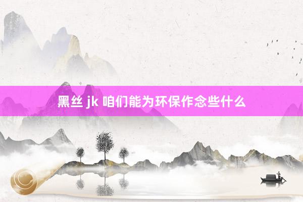 黑丝 jk 咱们能为环保作念些什么