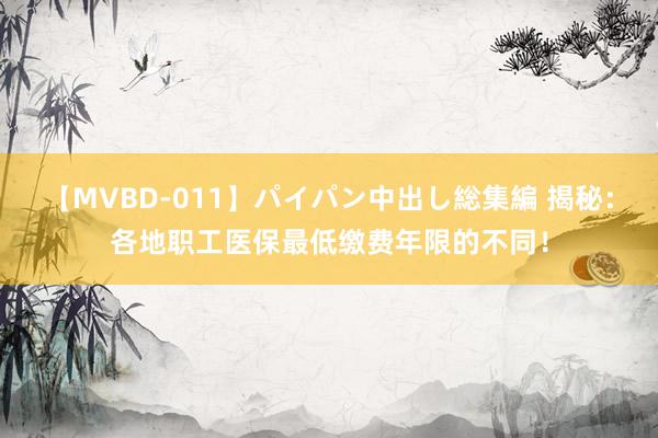 【MVBD-011】パイパン中出し総集編 揭秘：各地职工医保最低缴费年限的不同！