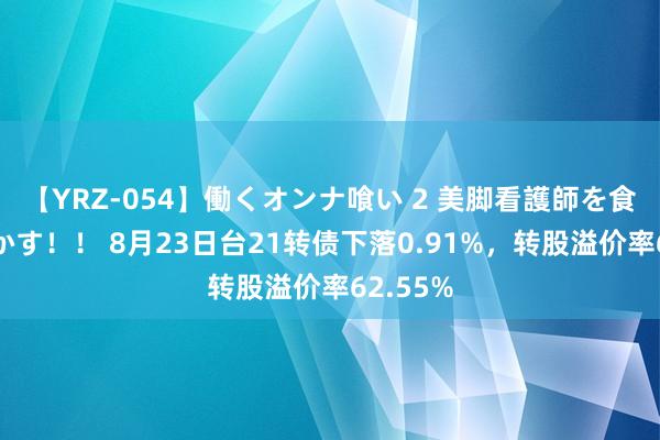 【YRZ-054】働くオンナ喰い 2 美脚看護師を食い散らかす！！ 8月23日台21转债下落0.91%，转股溢价率62.55%