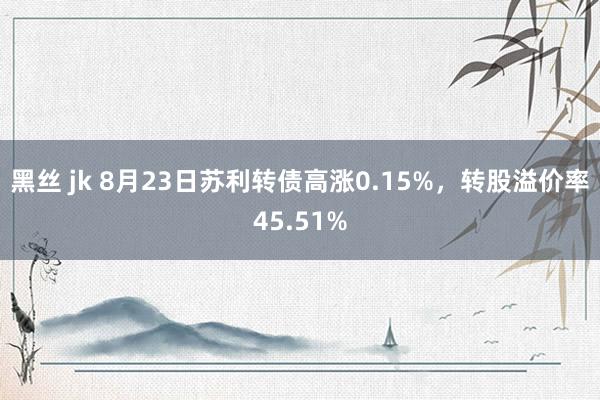 黑丝 jk 8月23日苏利转债高涨0.15%，转股溢价率45.51%