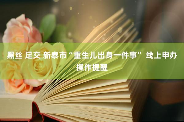 黑丝 足交 新泰市“重生儿出身一件事” 线上申办操作提醒