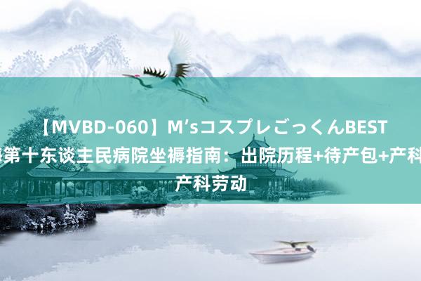 【MVBD-060】M’sコスプレごっくんBEST 上海第十东谈主民病院坐褥指南：出院历程+待产包+产科劳动