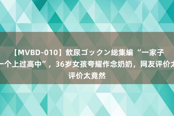 【MVBD-010】飲尿ゴックン総集編 “一家子莫得一个上过高中”，36岁女孩夸耀作念奶奶，网友评价太竟然