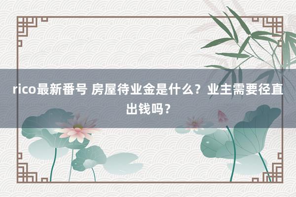 rico最新番号 房屋待业金是什么？业主需要径直出钱吗？