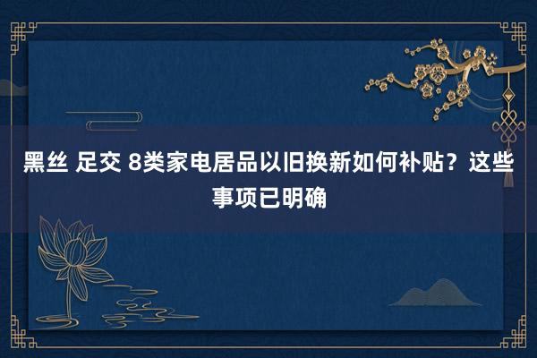 黑丝 足交 8类家电居品以旧换新如何补贴？这些事项已明确