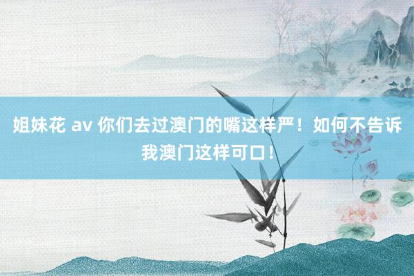 姐妹花 av 你们去过澳门的嘴这样严！如何不告诉我澳门这样可口！