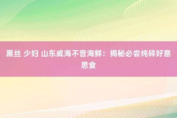 黑丝 少妇 山东威海不啻海鲜：揭秘必尝纯碎好意思食