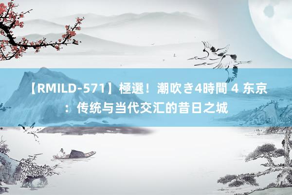 【RMILD-571】極選！潮吹き4時間 4 东京：传统与当代交汇的昔日之城