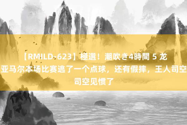 【RMILD-623】極選！潮吹き4時間 5 龙塞罗：亚马尔本场比赛逃了一个点球，还有假摔，王人司空见惯了