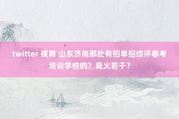 twitter 裸舞 山东济南那处有招单招综评春考培训学校的？膏火若干？