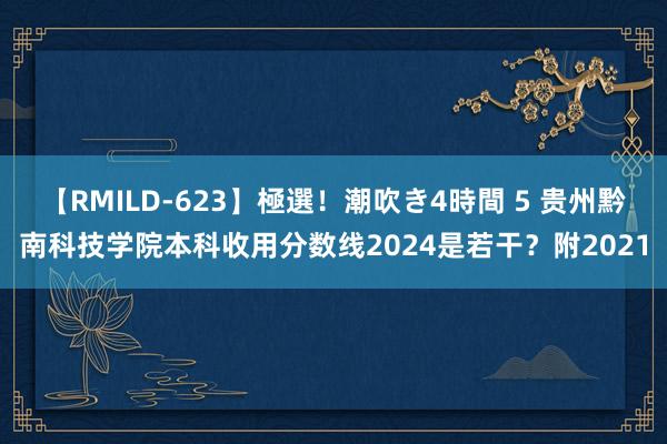 【RMILD-623】極選！潮吹き4時間 5 贵州黔南科技学院本科收用分数线2024是若干？附2021