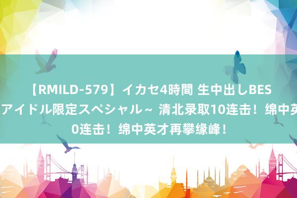 【RMILD-579】イカセ4時間 生中出しBEST ～カリスマアイドル限定スペシャル～ 清北录取10连击！绵中英才再攀缘峰！