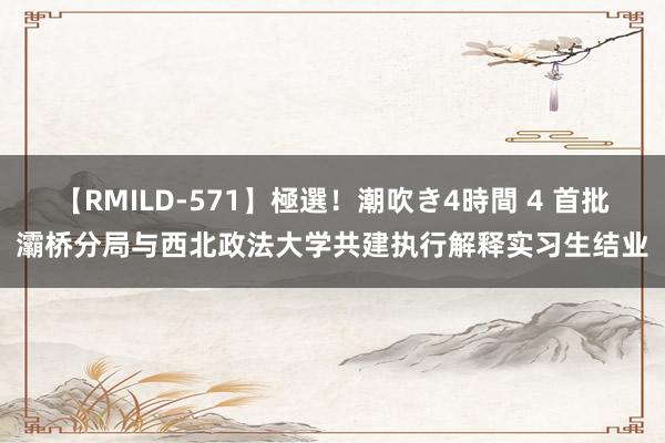 【RMILD-571】極選！潮吹き4時間 4 首批灞桥分局与西北政法大学共建执行解释实习生结业