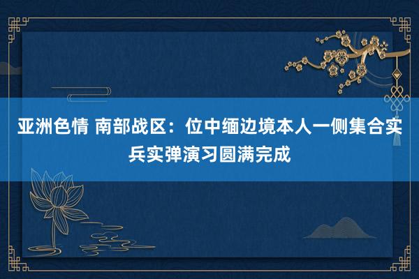 亚洲色情 南部战区：位中缅边境本人一侧集合实兵实弹演习圆满完成