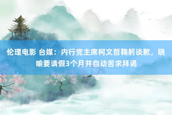 伦理电影 台媒：内行党主席柯文哲鞠躬谈歉，晓喻要请假3个月并自动苦求拜谒