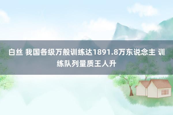 白丝 我国各级万般训练达1891.8万东说念主 训练队列量质王人升