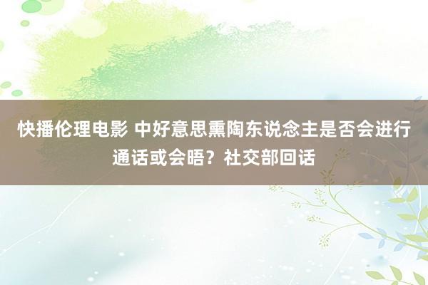 快播伦理电影 中好意思熏陶东说念主是否会进行通话或会晤？社交部回话